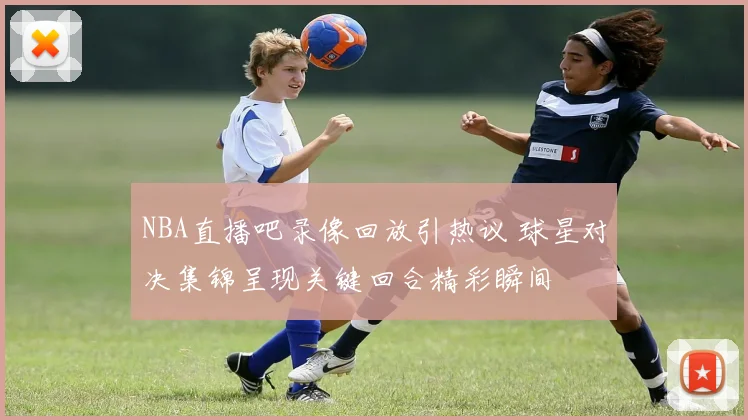 NBA直播吧录像回放引热议 球星对决集锦呈现关键回合精彩瞬间
