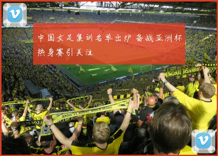 中国女足集训名单出炉 备战亚洲杯热身赛引关注