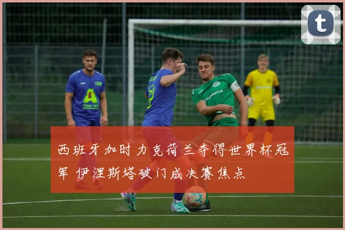 西班牙加时力克荷兰夺得世界杯冠军 伊涅斯塔破门成决赛焦点