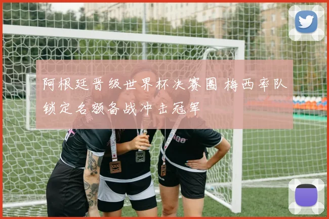 阿根廷晋级世界杯决赛圈 梅西率队锁定名额备战冲击冠军