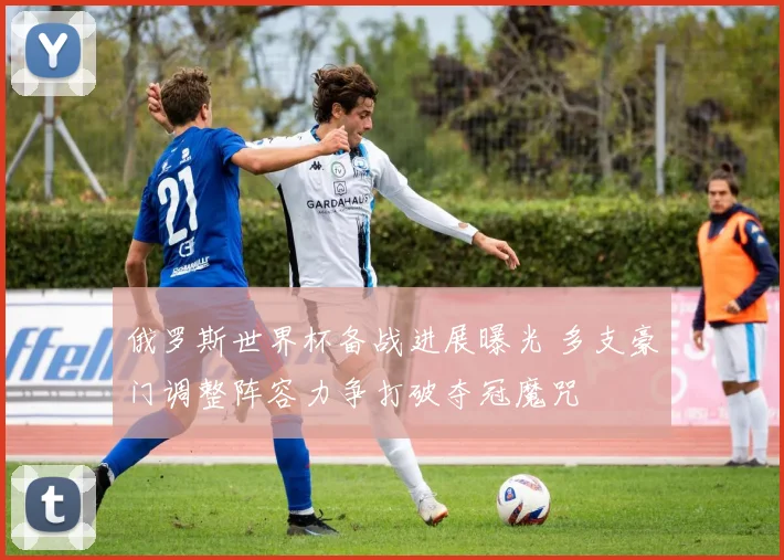 俄罗斯世界杯备战进展曝光 多支豪门调整阵容力争打破夺冠魔咒