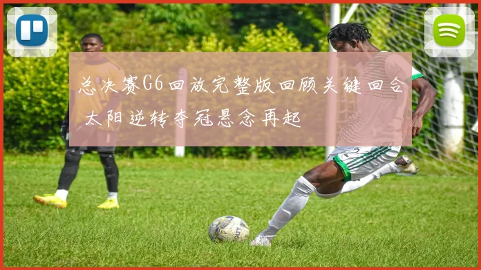 总决赛G6回放完整版回顾关键回合 太阳逆转夺冠悬念再起