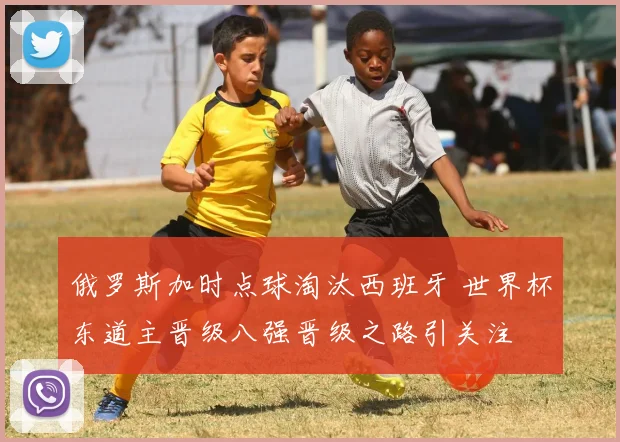 俄罗斯加时点球淘汰西班牙 世界杯东道主晋级八强晋级之路引关注