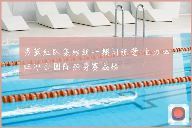 男篮红队集结新一期训练营 主力回归冲击国际热身赛成绩