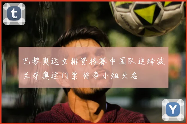 巴黎奥运女排资格赛中国队逆转波兰夺奥运门票 将争小组头名