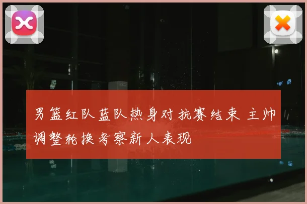 男篮红队蓝队热身对抗赛结束 主帅调整轮换考察新人表现