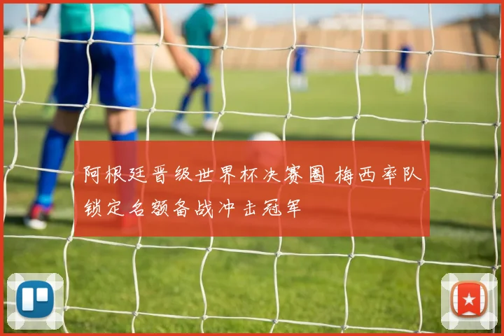 阿根廷晋级世界杯决赛圈 梅西率队锁定名额备战冲击冠军