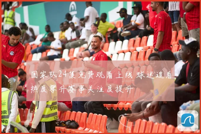 国家队24集免费观看上线 球迷追看热度攀升赛事关注度提升