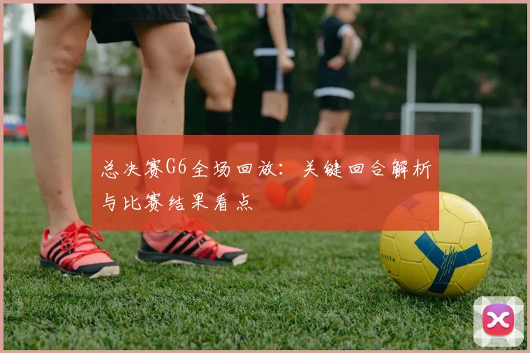 总决赛G6全场回放:关键回合解析与比赛结果看点