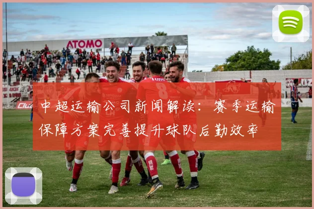 中超运输公司新闻解读:赛季运输保障方案完善提升球队后勤效率