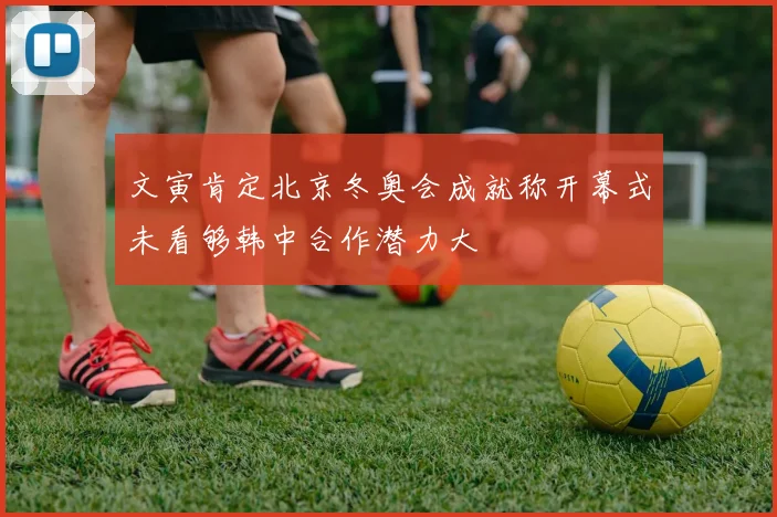 文寅肯定北京冬奥会成就称开幕式未看够韩中合作潜力大