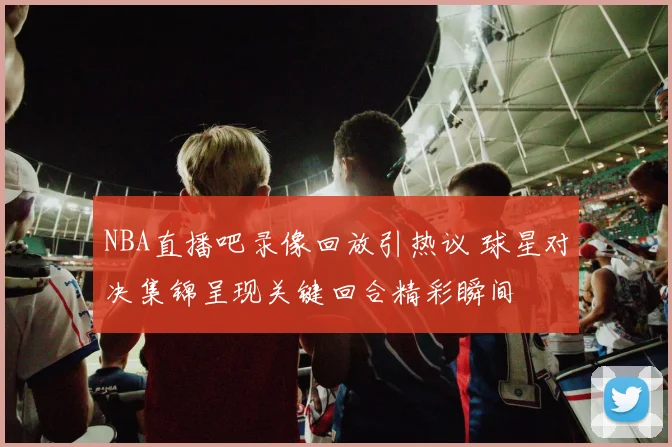 NBA直播吧录像回放引热议 球星对决集锦呈现关键回合精彩瞬间