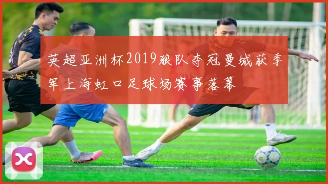 英超亚洲杯2019狼队夺冠曼城获季军上海虹口足球场赛事落幕