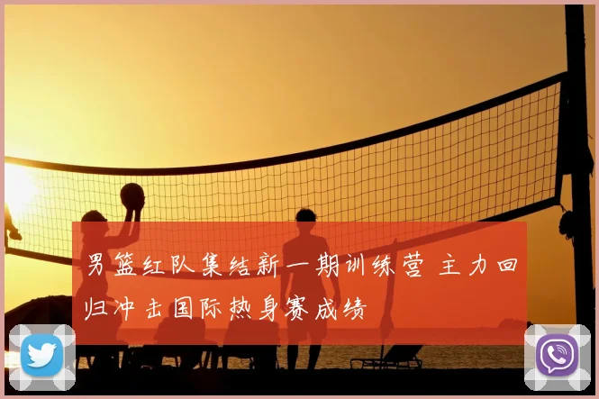 男篮红队集结新一期训练营 主力回归冲击国际热身赛成绩