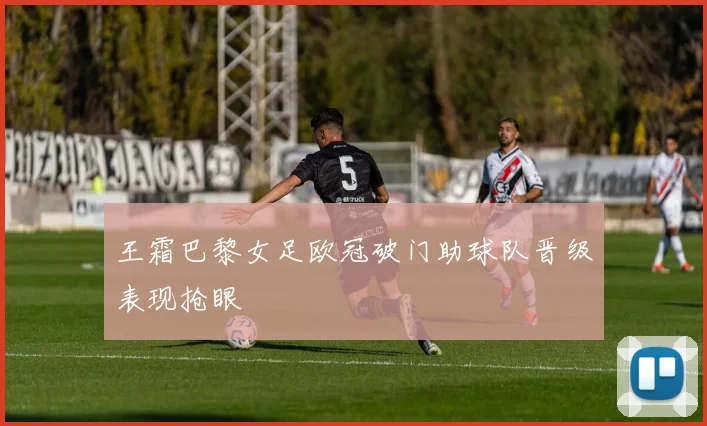 王霜巴黎女足欧冠破门助球队晋级表现抢眼
