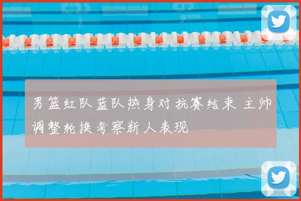 男篮红队蓝队热身对抗赛结束 主帅调整轮换考察新人表现