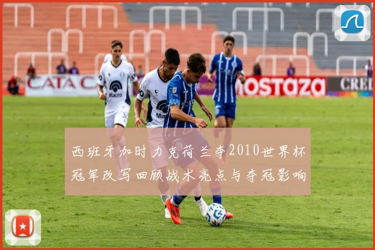 西班牙加时力克荷兰夺2010世界杯冠军改写回顾战术亮点与夺冠影响