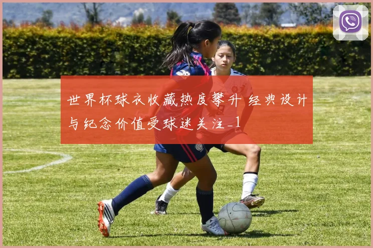 世界杯球衣收藏热度攀升 经典设计与纪念价值受球迷关注_1