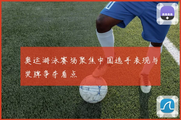 奥运游泳赛场聚焦中国选手表现与奖牌争夺看点