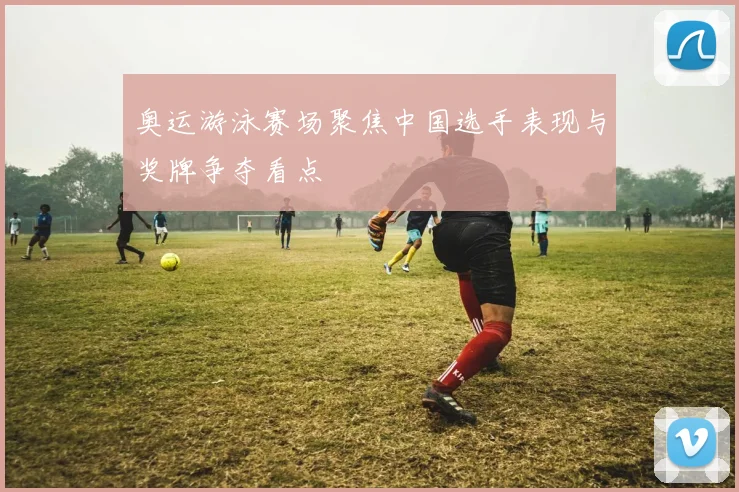 奥运游泳赛场聚焦中国选手表现与奖牌争夺看点